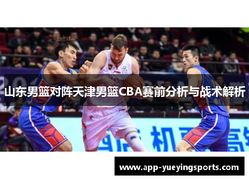 山东男篮对阵天津男篮CBA赛前分析与战术解析